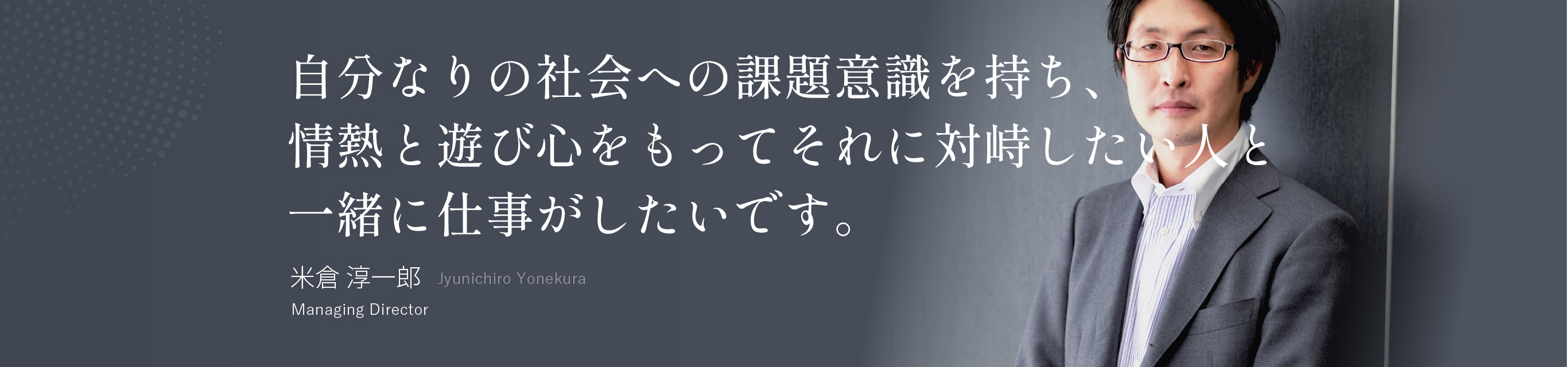 自分なりの社会への課題意識を持ち、情熱と遊び心をもってそれに対峙したい人と一緒に仕事がしたいです